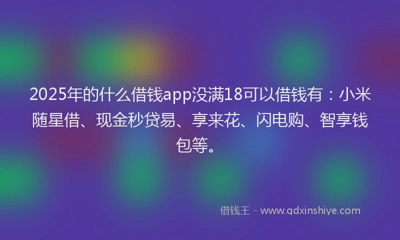 2025年的什么借钱app没满18可以借钱有：小米随星借、现金秒贷易、享来花、闪电购、智享钱包等。