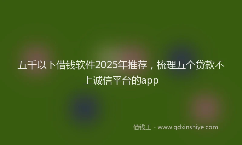 五千以下借钱软件2025年推荐,梳理五个贷款不上诚信平台的app