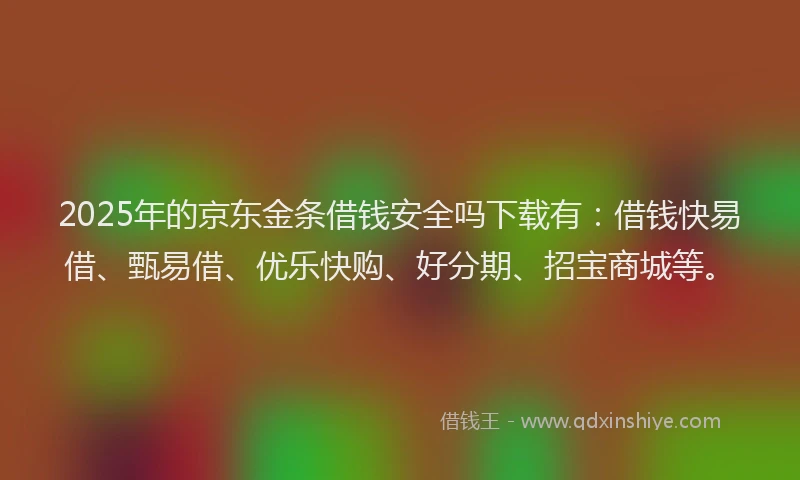 2025年的京东金条借钱安全吗下载有：借钱快易借、甄易借、优乐快购、好分期、招宝商城等。