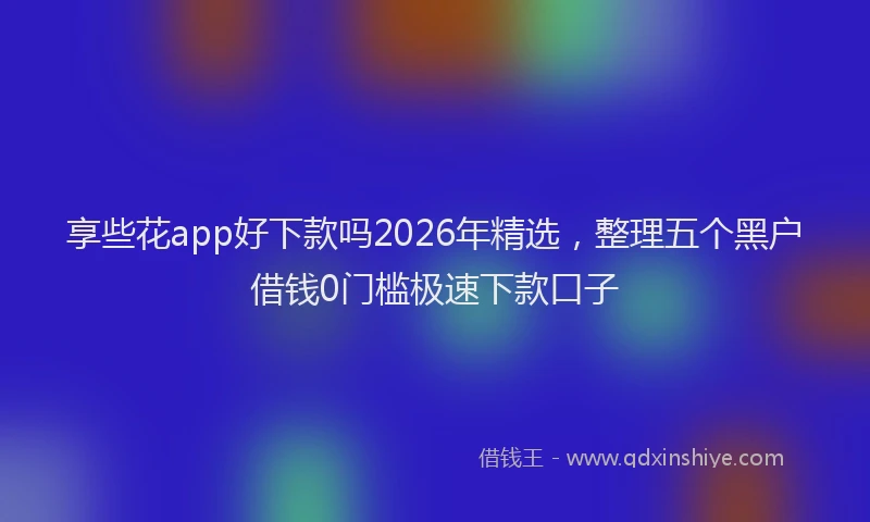 享些花app好下款吗2026年精选，整理五个黑户借钱0门槛极速下款口子