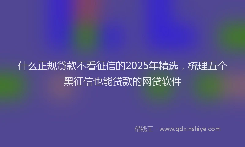 什么正规贷款不看征信的2025年精选,梳理五个黑征信也能贷款的网贷软件