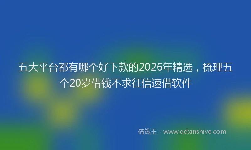 五大平台都有哪个好下款的2026年精选，梳理五个20岁借钱不求征信速借软件