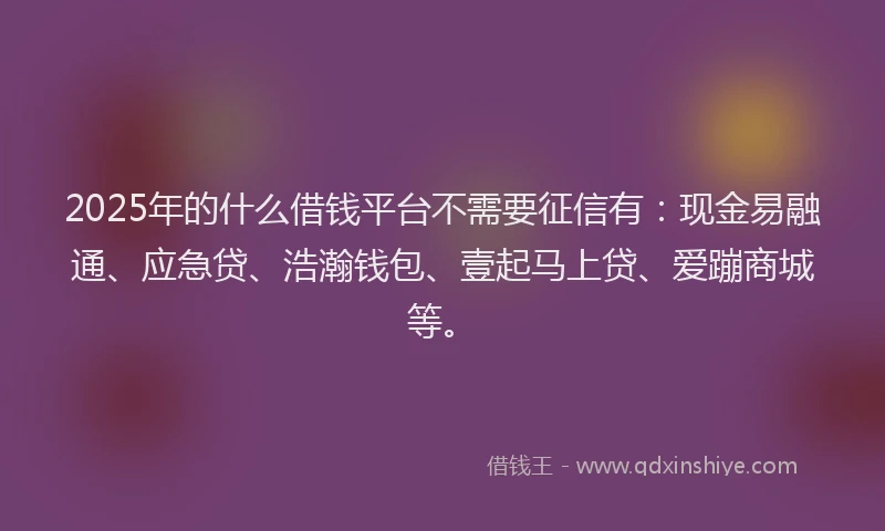 2025年的什么借钱平台不需要征信有：现金易融通、应急贷、浩瀚钱包、壹起马上贷、爱蹦商城等。