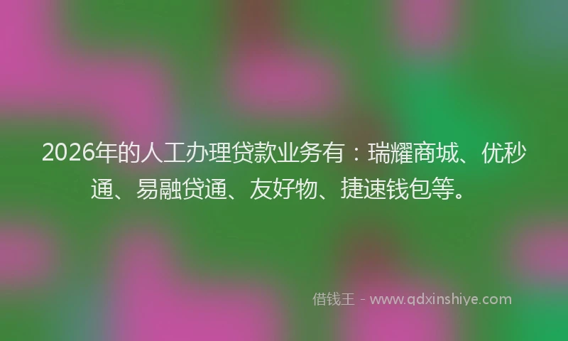 2026年的人工办理贷款业务有：瑞耀商城、优秒通、易融贷通、友好物、捷速钱包等。