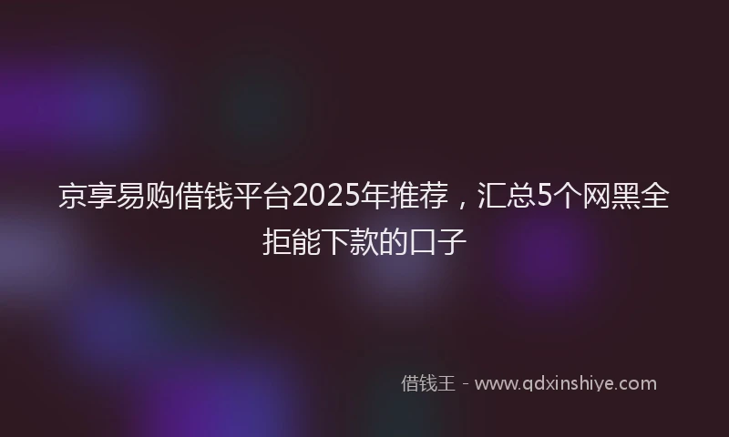 京享易购借钱平台2025年推荐,汇总5个网黑全拒能下款的口子