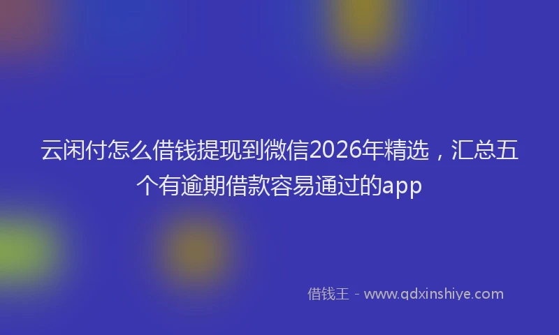 云闲付怎么借钱提现到微信2026年精选，汇总五个有逾期借款容易通过的app