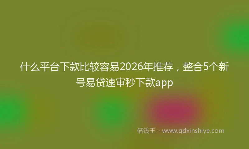 什么平台下款比较容易2026年推荐，整合5个新号易贷速审秒下款app