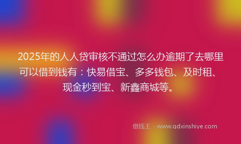 2025年的人人贷审核不通过怎么办逾期了去哪里可以借到钱有：快易借宝、多多钱包、及时租、现金秒到宝、新鑫商城等。