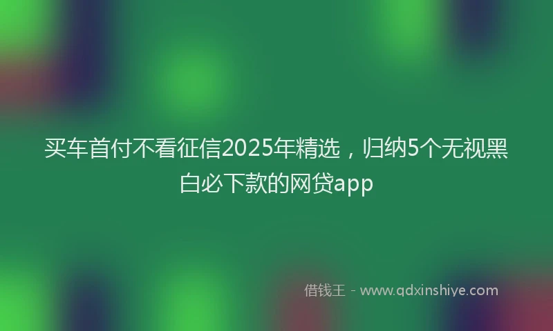 买车首付不看征信2025年精选,归纳5个无视黑白必下款的网贷app