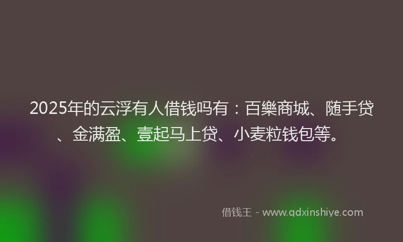 2025年的云浮有人借钱吗有：百樂商城、随手贷、金满盈、壹起马上贷、小麦粒钱包等。