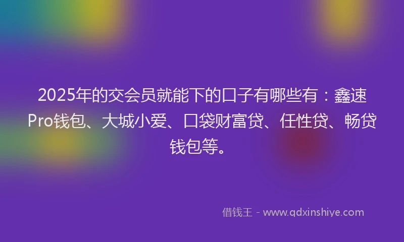 2025年的交会员就能下的口子有哪些有：鑫速Pro钱包、大城小爱、口袋财富贷、任性贷、畅贷钱包等。