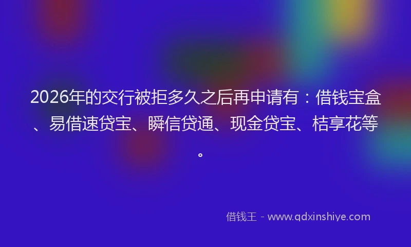 2026年的交行被拒多久之后再申请有:借钱宝盒、易借速贷宝、瞬信贷通、现金贷宝、桔享花等。