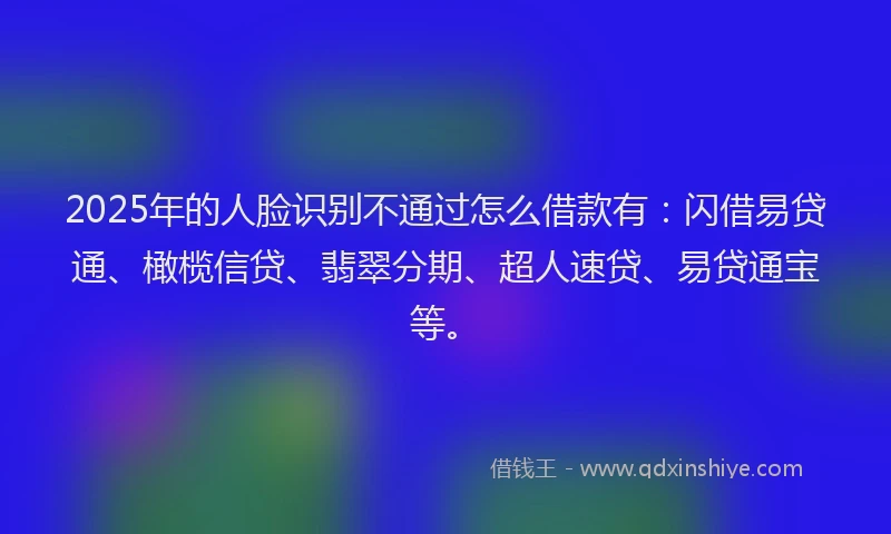2025年的人脸识别不通过怎么借款有:闪借易贷通、橄榄信贷、翡翠分期、超人速贷、易贷通宝等。