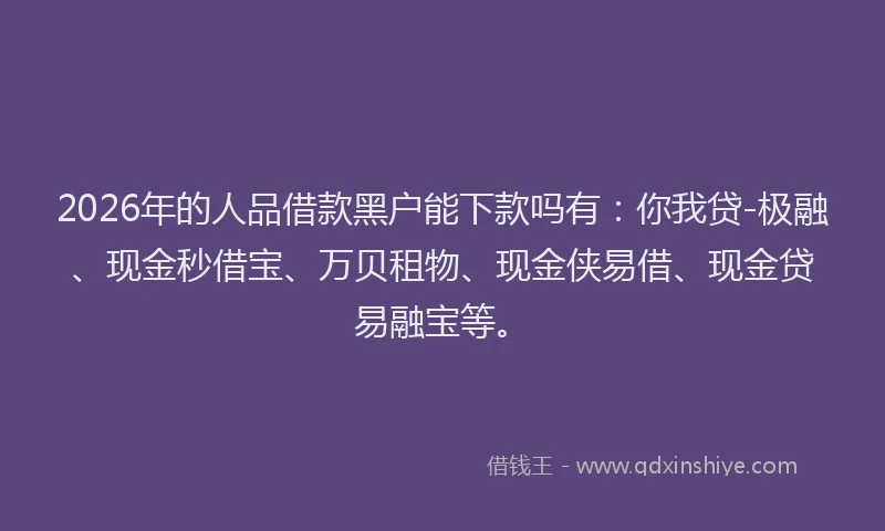 2026年的人品借款黑户能下款吗有：你我贷-极融、现金秒借宝、万贝租物、现金侠易借、现金贷易融宝等。