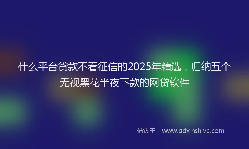 什么平台贷款不看征信的2025年精选，归纳五个无视黑花半夜下款的网贷软件