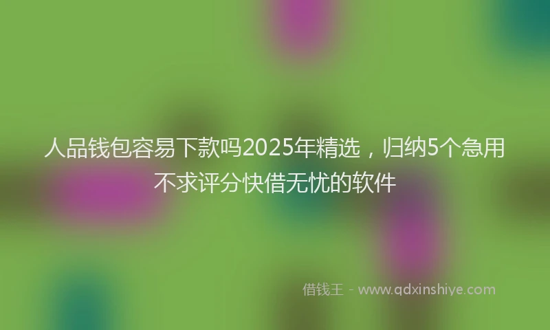 人品钱包容易下款吗2025年精选，归纳5个急用不求评分快借无忧的软件