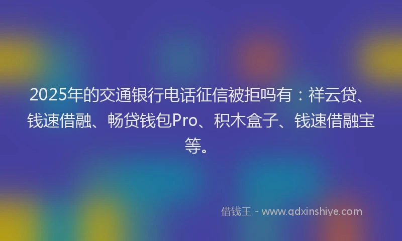 2025年的交通银行电话征信被拒吗有：祥云贷、钱速借融、畅贷钱包Pro、积木盒子、钱速借融宝等。