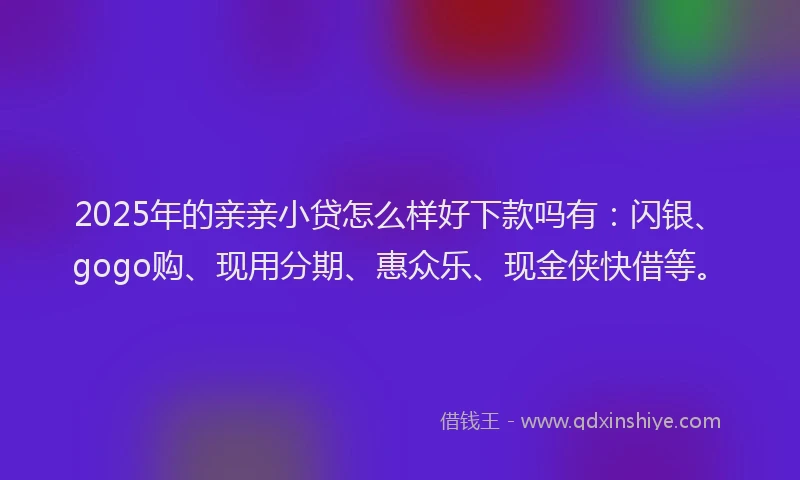 2025年的亲亲小贷怎么样好下款吗有：闪银、gogo购、现用分期、惠众乐、现金侠快借等。
