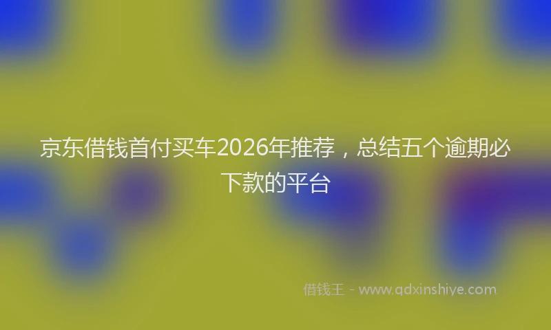 京东借钱首付买车2026年推荐，总结五个逾期必下款的平台