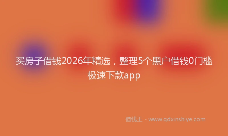 买房子借钱2026年精选，整理5个黑户借钱0门槛极速下款app