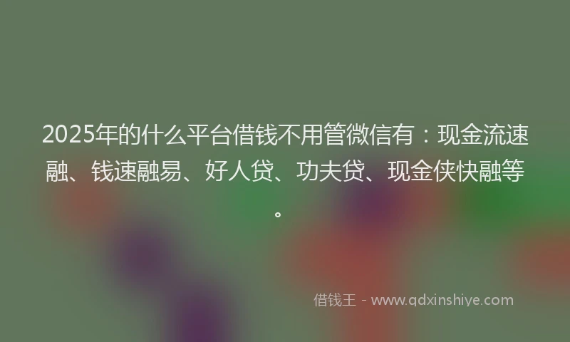 2025年的什么平台借钱不用管微信有：现金流速融、钱速融易、好人贷、功夫贷、现金侠快融等。