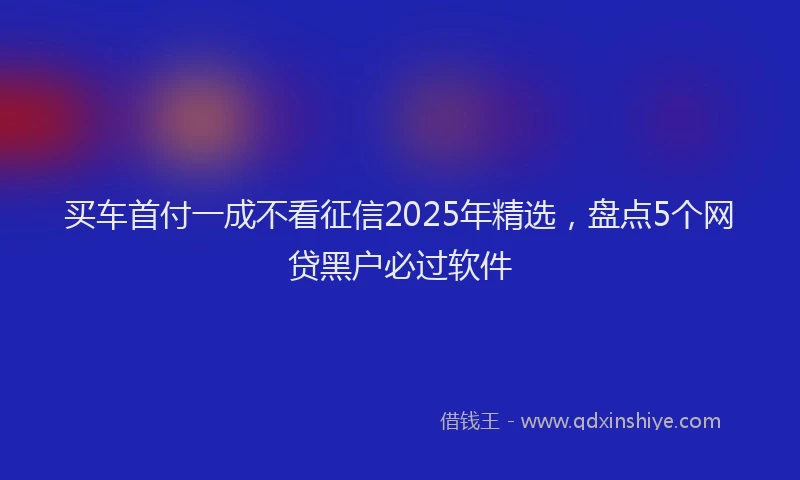 买车首付一成不看征信2025年精选，盘点5个网贷黑户必过软件