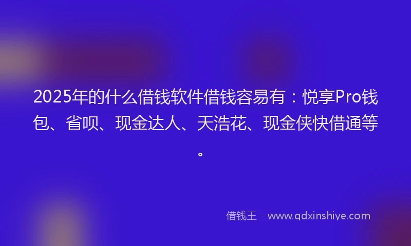 2025年的什么借钱软件借钱容易有：悦享Pro钱包、省呗、现金达人、天浩花、现金侠快借通等。