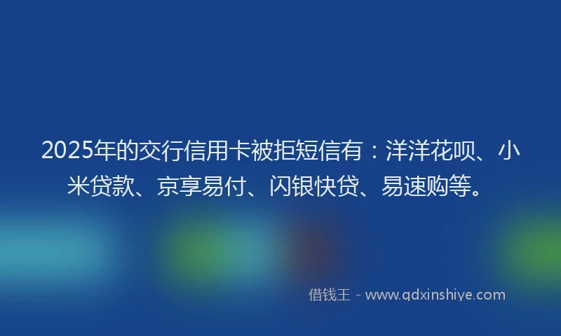 2025年的交行信用卡被拒短信有:洋洋花呗、小米贷款、京享易付、闪银快贷、易速购等。