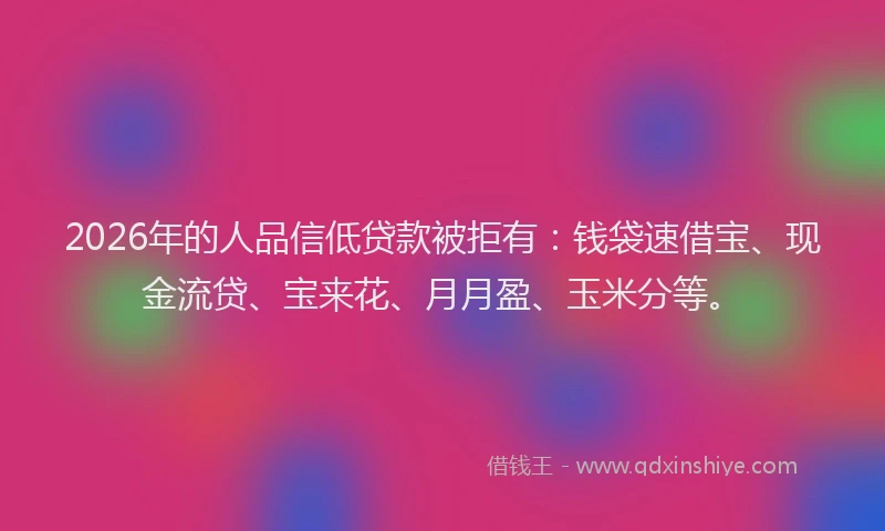 2026年的人品信低贷款被拒有：钱袋速借宝、现金流贷、宝来花、月月盈、玉米分等。