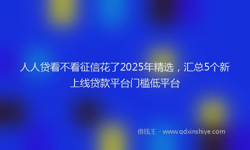 人人贷看不看征信花了2025年精选，汇总5个新上线贷款平台门槛低平台