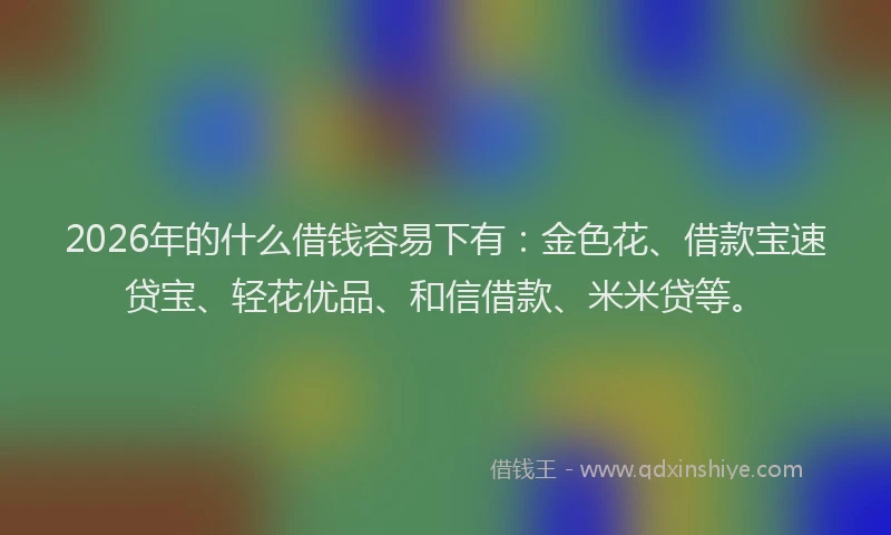 2026年的什么借钱容易下有：金色花、借款宝速贷宝、轻花优品、和信借款、米米贷等。