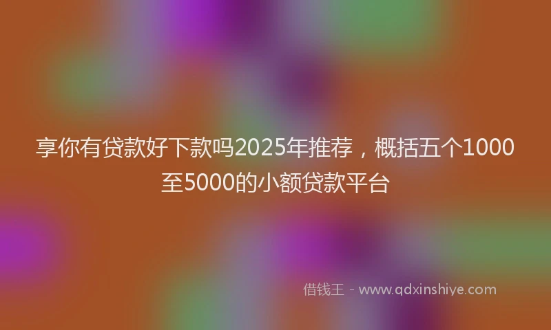 享你有贷款好下款吗2025年推荐，概括五个1000至5000的小额贷款平台