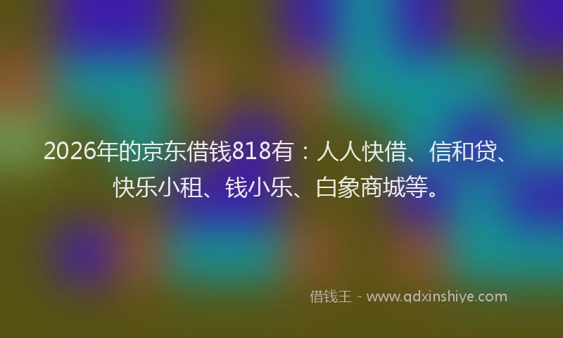 2026年的京东借钱818有：人人快借、信和贷、快乐小租、钱小乐、白象商城等。