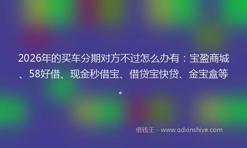 2026年的买车分期对方不过怎么办有：宝盈商城、58好借、现金秒借宝、借贷宝快贷、金宝盒等。