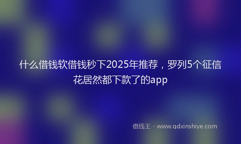 什么借钱软借钱秒下2025年推荐，罗列5个征信花居然都下款了的app