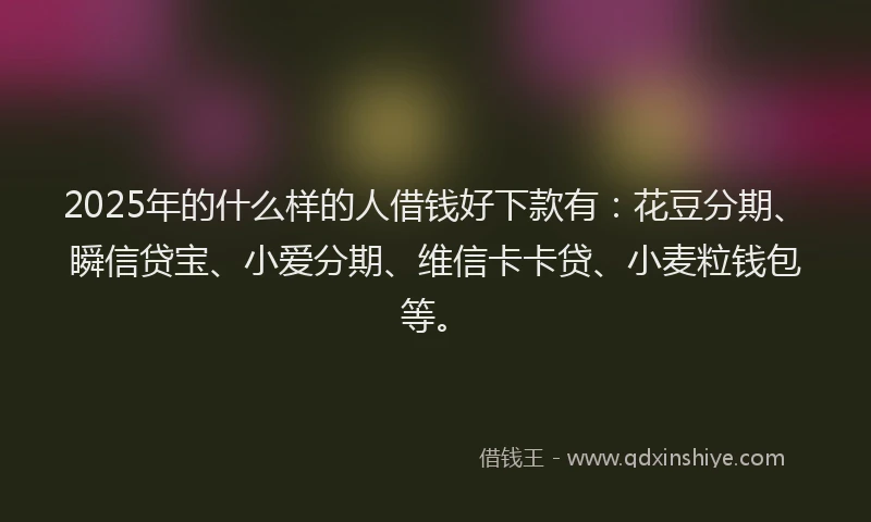 2025年的什么样的人借钱好下款有：花豆分期、瞬信贷宝、小爱分期、维信卡卡贷、小麦粒钱包等。