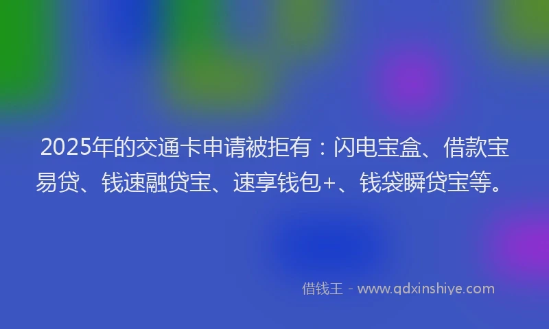 2025年的交通卡申请被拒有：闪电宝盒、借款宝易贷、钱速融贷宝、速享钱包+、钱袋瞬贷宝等。