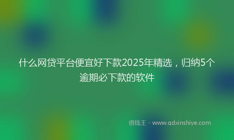 什么网贷平台便宜好下款2025年精选，归纳5个逾期必下款的软件