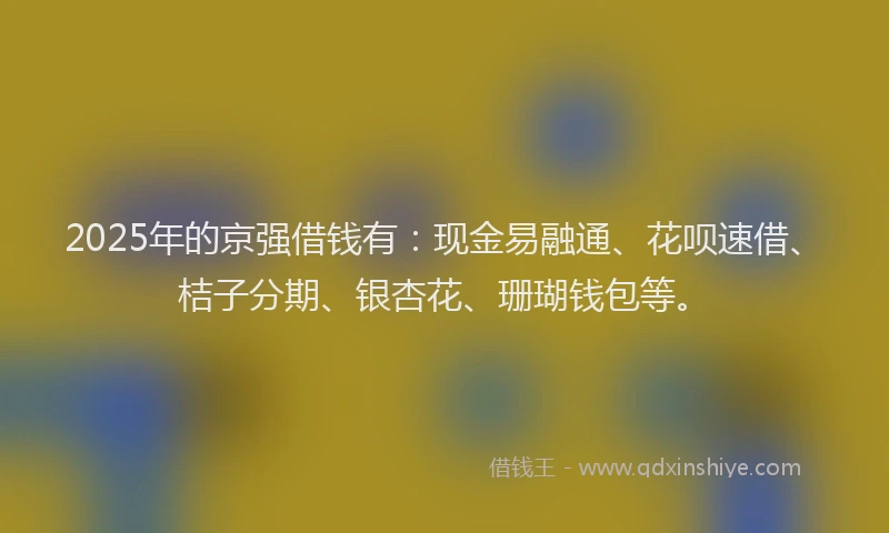 2025年的京强借钱有：现金易融通、花呗速借、桔子分期、银杏花、珊瑚钱包等。