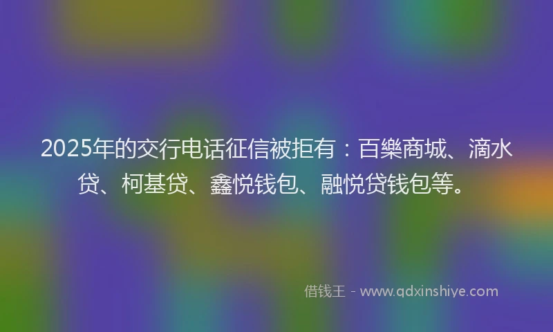 2025年的交行电话征信被拒有：百樂商城、滴水贷、柯基贷、鑫悦钱包、融悦贷钱包等。