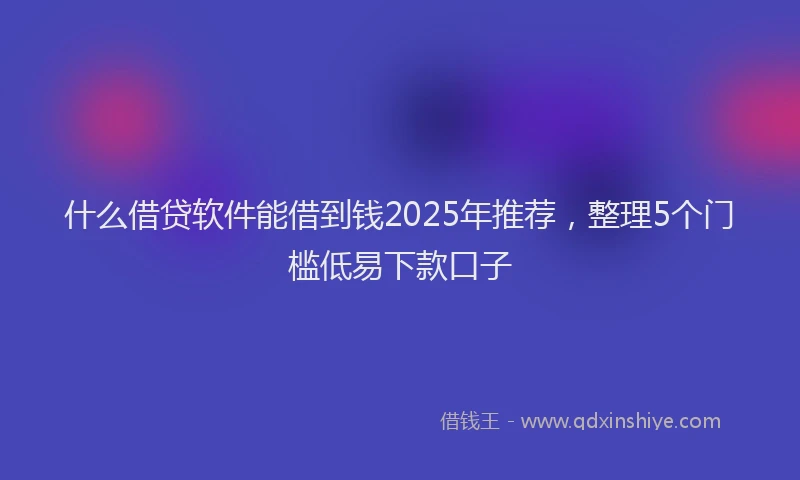 什么借贷软件能借到钱2025年推荐，整理5个门槛低易下款口子