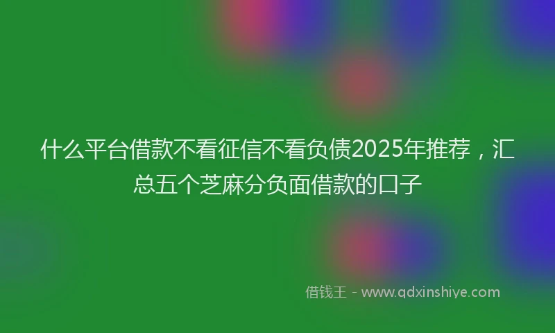 什么平台借款不看征信不看负债2025年推荐，汇总五个芝麻分负面借款的口子