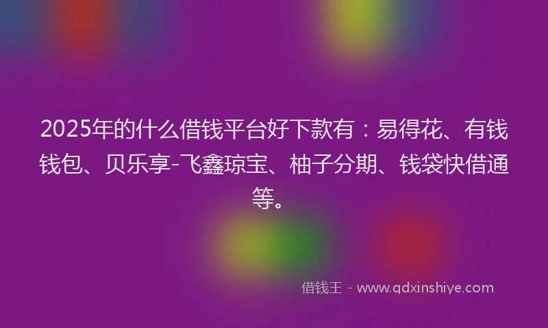 2025年的什么借钱平台好下款有：易得花、有钱钱包、贝乐享-飞鑫琼宝、柚子分期、钱袋快借通等。