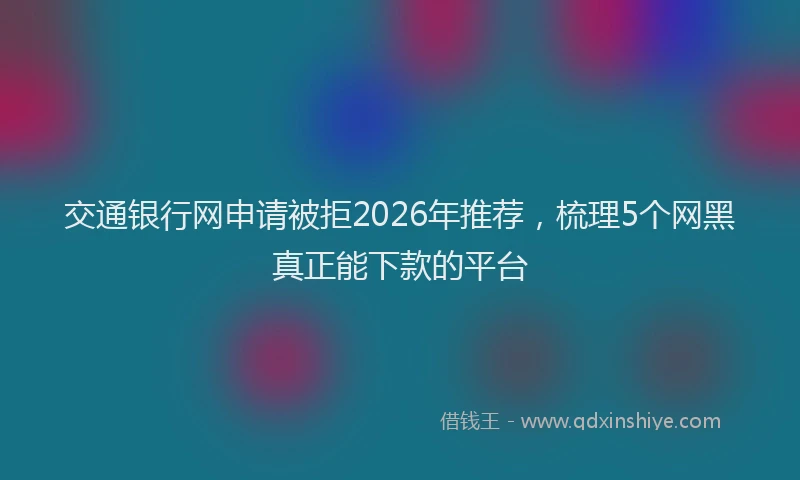 交通银行网申请被拒2026年推荐，梳理5个网黑真正能下款的平台