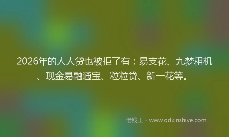 2026年的人人贷也被拒了有：易支花、九梦租机、现金易融通宝、粒粒贷、新一花等。