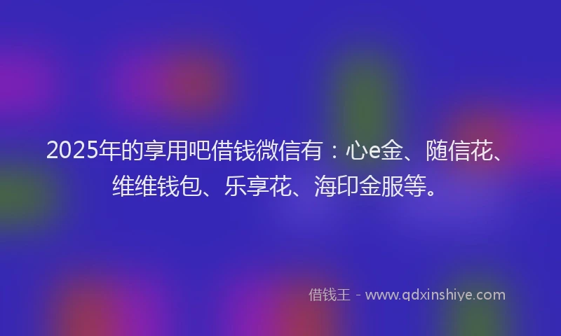 2025年的享用吧借钱微信有:心e金、随信花、维维钱包、乐享花、海印金服等。