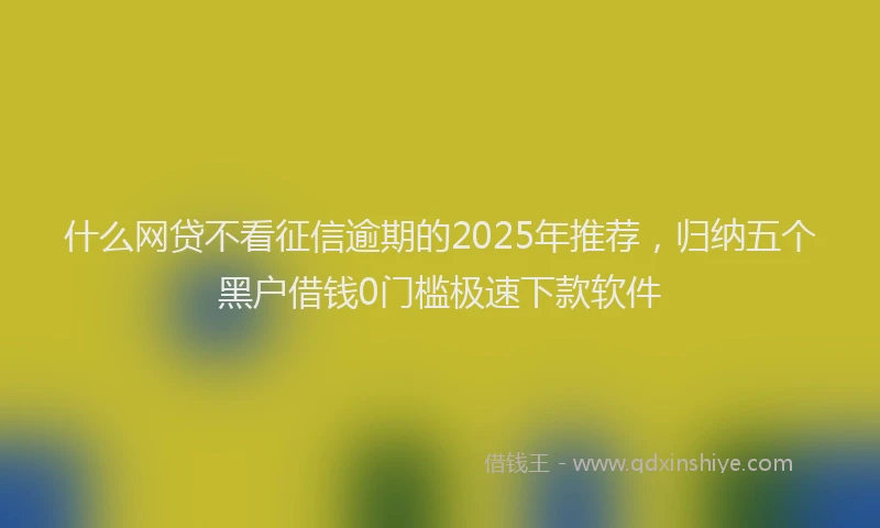 什么网贷不看征信逾期的2025年推荐，归纳五个黑户借钱0门槛极速下款软件