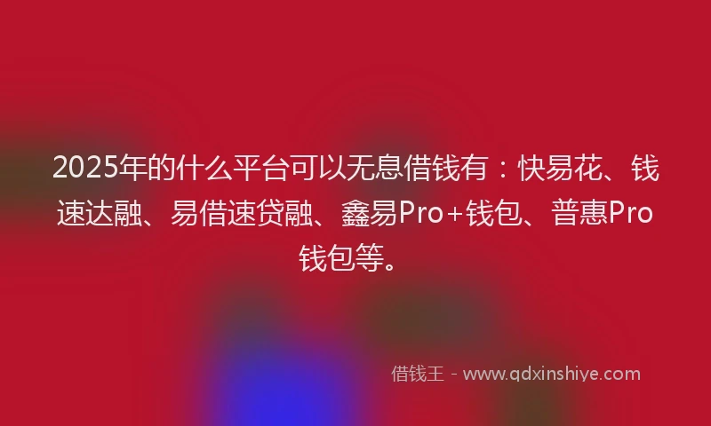 2025年的什么平台可以无息借钱有:快易花、钱速达融、易借速贷融、鑫易Pro+钱包、普惠Pro钱包等。