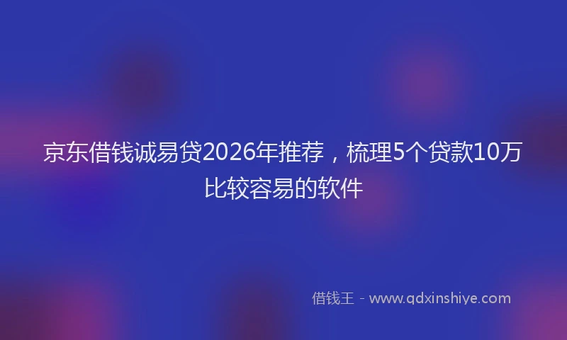 京东借钱诚易贷2026年推荐，梳理5个贷款10万比较容易的软件