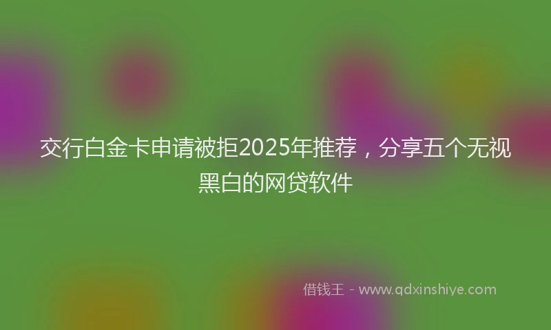 交行白金卡申请被拒2025年推荐，分享五个无视黑白的网贷软件